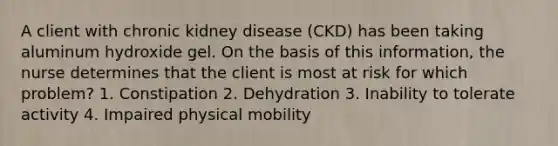 A client with chronic kidney disease (CKD) has been taking aluminum hydroxide gel. On the basis of this information, the nurse determines that the client is most at risk for which problem? 1. Constipation 2. Dehydration 3. Inability to tolerate activity 4. Impaired physical mobility