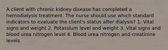 A client with chronic kidney disease has completed a hemodialysis treatment. The nurse should use which standard indicators to evaluate the client's status after dialysis? 1. Vital signs and weight 2. Potassium level and weight 3. Vital signs and blood urea nitrogen level 4. Blood urea nitrogen and creatinine levels