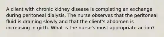 A client with chronic kidney disease is completing an exchange during peritoneal dialysis. The nurse observes that the peritoneal fluid is draining slowly and that the client's abdomen is increasing in girth. What is the nurse's most appropriate action?