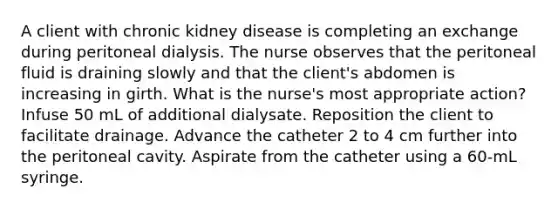 A client with chronic kidney disease is completing an exchange during peritoneal dialysis. The nurse observes that the peritoneal fluid is draining slowly and that the client's abdomen is increasing in girth. What is the nurse's most appropriate action? Infuse 50 mL of additional dialysate. Reposition the client to facilitate drainage. Advance the catheter 2 to 4 cm further into the peritoneal cavity. Aspirate from the catheter using a 60-mL syringe.