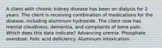 A client with chronic kidney disease has been on dialysis for 2 years. The client is receiving combination of medications for the disease, including aluminum hydroxide. The client now has mental cloudiness, dementia, and complaints of bone pain. Which does this data indicate? Advancing uremia. Phosphate overdose. Folic acid deficiency. Aluminum intoxication.