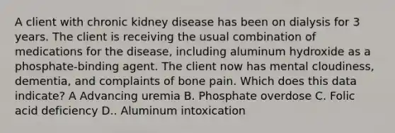 A client with chronic kidney disease has been on dialysis for 3 years. The client is receiving the usual combination of medications for the disease, including aluminum hydroxide as a phosphate-binding agent. The client now has mental cloudiness, dementia, and complaints of bone pain. Which does this data indicate? A Advancing uremia B. Phosphate overdose C. Folic acid deficiency D.. Aluminum intoxication