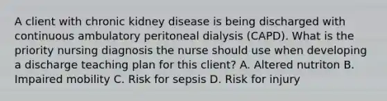 A client with chronic kidney disease is being discharged with continuous ambulatory peritoneal dialysis (CAPD). What is the priority nursing diagnosis the nurse should use when developing a discharge teaching plan for this client? A. Altered nutriton B. Impaired mobility C. Risk for sepsis D. Risk for injury