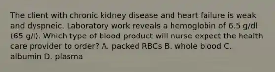 The client with chronic kidney disease and heart failure is weak and dyspneic. Laboratory work reveals a hemoglobin of 6.5 g/dl (65 g/l). Which type of blood product will nurse expect the health care provider to order? A. packed RBCs B. whole blood C. albumin D. plasma