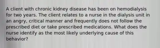 A client with chronic kidney disease has been on hemodialysis for two years. The client relates to a nurse in the dialysis unit in an angry, critical manner and frequently does not follow the prescribed diet or take prescribed medications. What does the nurse identify as the most likely underlying cause of this behavior?