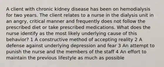 A client with chronic kidney disease has been on hemodialysis for two years. The client relates to a nurse in the dialysis unit in an angry, critical manner and frequently does not follow the prescribed diet or take prescribed medications. What does the nurse identify as the most likely underlying cause of this behavior? 1 A constructive method of accepting reality 2 A defense against underlying depression and fear 3 An attempt to punish the nurse and the members of the staff 4 An effort to maintain the previous lifestyle as much as possible