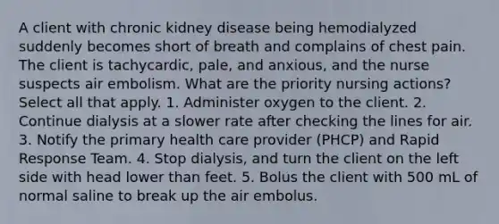 A client with chronic kidney disease being hemodialyzed suddenly becomes short of breath and complains of chest pain. The client is tachycardic, pale, and anxious, and the nurse suspects air embolism. What are the priority nursing actions? Select all that apply. 1. Administer oxygen to the client. 2. Continue dialysis at a slower rate after checking the lines for air. 3. Notify the primary health care provider (PHCP) and Rapid Response Team. 4. Stop dialysis, and turn the client on the left side with head lower than feet. 5. Bolus the client with 500 mL of normal saline to break up the air embolus.