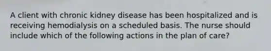 A client with chronic kidney disease has been hospitalized and is receiving hemodialysis on a scheduled basis. The nurse should include which of the following actions in the plan of care?