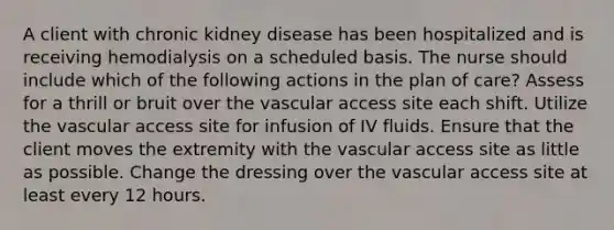 A client with chronic kidney disease has been hospitalized and is receiving hemodialysis on a scheduled basis. The nurse should include which of the following actions in the plan of care? Assess for a thrill or bruit over the vascular access site each shift. Utilize the vascular access site for infusion of IV fluids. Ensure that the client moves the extremity with the vascular access site as little as possible. Change the dressing over the vascular access site at least every 12 hours.