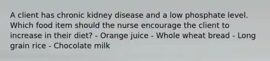 A client has chronic kidney disease and a low phosphate level. Which food item should the nurse encourage the client to increase in their diet? - Orange juice - Whole wheat bread - Long grain rice - Chocolate milk