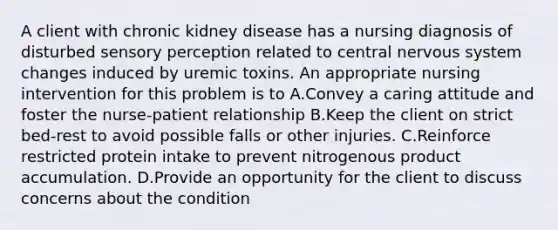 A client with chronic kidney disease has a nursing diagnosis of disturbed sensory perception related to central nervous system changes induced by uremic toxins. An appropriate nursing intervention for this problem is to A.Convey a caring attitude and foster the nurse-patient relationship B.Keep the client on strict bed-rest to avoid possible falls or other injuries. C.Reinforce restricted protein intake to prevent nitrogenous product accumulation. D.Provide an opportunity for the client to discuss concerns about the condition