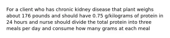 For a client who has chronic kidney disease that plant weighs about 176 pounds and should have 0.75 g/kilograms of protein in 24 hours and nurse should divide the total protein into three meals per day and consume how many grams at each meal