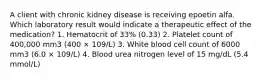 A client with chronic kidney disease is receiving epoetin alfa. Which laboratory result would indicate a therapeutic effect of the medication? 1. Hematocrit of 33% (0.33) 2. Platelet count of 400,000 mm3 (400 × 109/L) 3. White blood cell count of 6000 mm3 (6.0 × 109/L) 4. Blood urea nitrogen level of 15 mg/dL (5.4 mmol/L)