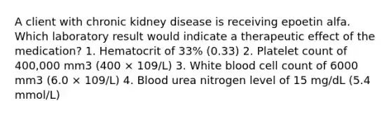 A client with chronic kidney disease is receiving epoetin alfa. Which laboratory result would indicate a therapeutic effect of the medication? 1. Hematocrit of 33% (0.33) 2. Platelet count of 400,000 mm3 (400 × 109/L) 3. White blood cell count of 6000 mm3 (6.0 × 109/L) 4. Blood urea nitrogen level of 15 mg/dL (5.4 mmol/L)