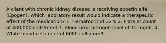 A client with chronic kidney disease is receiving epoetin alfa (Epogen). Which laboratory result would indicate a therapeutic effect of the medication? 1. Hematocrit of 32% 2. Platelet count of 400,000 cells/mm3 3. Blood urea nitrogen level of 15 mg/dL 4. White blood cell count of 6000 cells/mm3