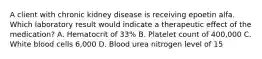 A client with chronic kidney disease is receiving epoetin alfa. Which laboratory result would indicate a therapeutic effect of the medication? A. Hematocrit of 33% B. Platelet count of 400,000 C. White blood cells 6,000 D. Blood urea nitrogen level of 15