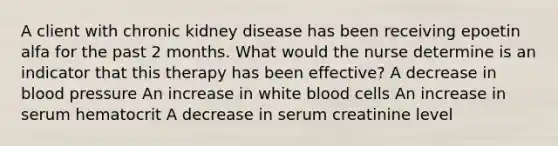 A client with chronic kidney disease has been receiving epoetin alfa for the past 2 months. What would the nurse determine is an indicator that this therapy has been effective? A decrease in blood pressure An increase in white blood cells An increase in serum hematocrit A decrease in serum creatinine level