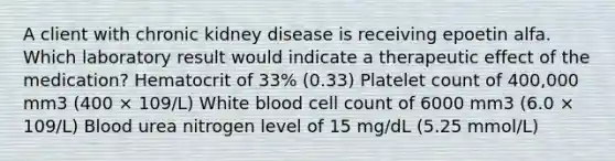 A client with chronic kidney disease is receiving epoetin alfa. Which laboratory result would indicate a therapeutic effect of the medication? Hematocrit of 33% (0.33) Platelet count of 400,000 mm3 (400 × 109/L) White blood cell count of 6000 mm3 (6.0 × 109/L) Blood urea nitrogen level of 15 mg/dL (5.25 mmol/L)