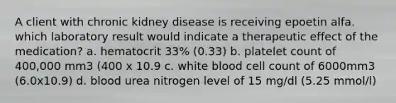 A client with chronic kidney disease is receiving epoetin alfa. which laboratory result would indicate a therapeutic effect of the medication? a. hematocrit 33% (0.33) b. platelet count of 400,000 mm3 (400 x 10.9 c. white blood cell count of 6000mm3 (6.0x10.9) d. blood urea nitrogen level of 15 mg/dl (5.25 mmol/l)