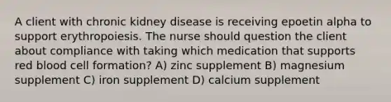 A client with chronic kidney disease is receiving epoetin alpha to support erythropoiesis. The nurse should question the client about compliance with taking which medication that supports red blood cell formation? A) zinc supplement B) magnesium supplement C) iron supplement D) calcium supplement