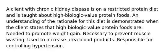 A client with chronic kidney disease is on a restricted protein diet and is taught about high-biologic-value protein foods. An understanding of the rationale for this diet is demonstrated when the client states that high-biologic-value protein foods are: Needed to promote weight gain. Necessary to prevent muscle wasting. Used to increase urea blood products. Responsible for controlling hypertension.