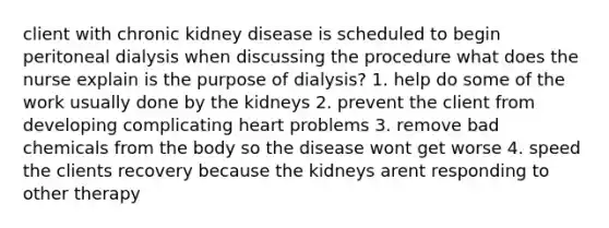 client with chronic kidney disease is scheduled to begin peritoneal dialysis when discussing the procedure what does the nurse explain is the purpose of dialysis? 1. help do some of the work usually done by the kidneys 2. prevent the client from developing complicating heart problems 3. remove bad chemicals from the body so the disease wont get worse 4. speed the clients recovery because the kidneys arent responding to other therapy