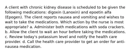 A client with chronic kidney disease is scheduled to be given the following medications: digoxin (Lanoxin) and epoetin alfa (Epogen). The client reports nausea and vomiting and wishes to wait to take the medications. Which action by the nurse is most appropriate? a. Administer both medications with soda crackers. b. Allow the client to wait an hour before taking the medications. c. Review today's potassium level and notify the health care provider. d. Call the health care provider to get an order for anti-nausea medication.