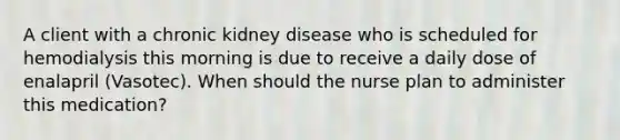 A client with a chronic kidney disease who is scheduled for hemodialysis this morning is due to receive a daily dose of enalapril (Vasotec). When should the nurse plan to administer this medication?