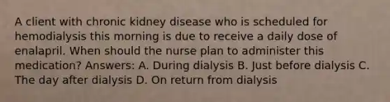 A client with chronic kidney disease who is scheduled for hemodialysis this morning is due to receive a daily dose of enalapril. When should the nurse plan to administer this medication? Answers: A. During dialysis B. Just before dialysis C. The day after dialysis D. On return from dialysis