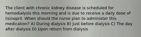 The client with chronic kidney disease is scheduled for hemodialysis this morning and is due to receive a daily dose of lisinopril. When should the nurse plan to administer this medication? A) During dialysis B) Just before dialysis C) The day after dialysis D) Upon return from dialysis