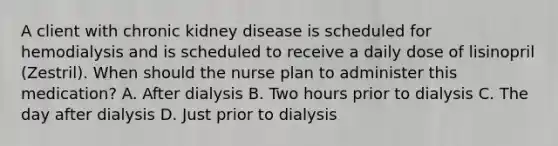 A client with chronic kidney disease is scheduled for hemodialysis and is scheduled to receive a daily dose of lisinopril (Zestril). When should the nurse plan to administer this medication? A. After dialysis B. Two hours prior to dialysis C. The day after dialysis D. Just prior to dialysis