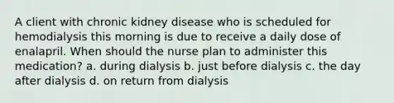 A client with chronic kidney disease who is scheduled for hemodialysis this morning is due to receive a daily dose of enalapril. When should the nurse plan to administer this medication? a. during dialysis b. just before dialysis c. the day after dialysis d. on return from dialysis