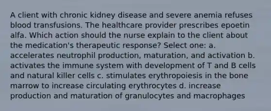 A client with chronic kidney disease and severe anemia refuses blood transfusions. The healthcare provider prescribes epoetin alfa. Which action should the nurse explain to the client about the medication's therapeutic response? Select one: a. accelerates neutrophil production, maturation, and activation b. activates the immune system with development of T and B cells and natural killer cells c. stimulates erythropoiesis in the bone marrow to increase circulating erythrocytes d. increase production and maturation of granulocytes and macrophages