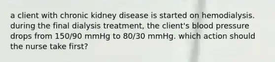 a client with chronic kidney disease is started on hemodialysis. during the final dialysis treatment, the client's blood pressure drops from 150/90 mmHg to 80/30 mmHg. which action should the nurse take first?