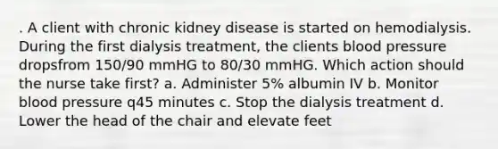 . A client with chronic kidney disease is started on hemodialysis. During the first dialysis treatment, the clients blood pressure dropsfrom 150/90 mmHG to 80/30 mmHG. Which action should the nurse take first? a. Administer 5% albumin IV b. Monitor blood pressure q45 minutes c. Stop the dialysis treatment d. Lower the head of the chair and elevate feet