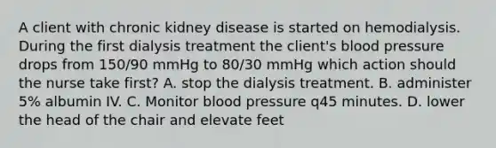 A client with chronic kidney disease is started on hemodialysis. During the first dialysis treatment the client's blood pressure drops from 150/90 mmHg to 80/30 mmHg which action should the nurse take first? A. stop the dialysis treatment. B. administer 5% albumin IV. C. Monitor blood pressure q45 minutes. D. lower the head of the chair and elevate feet