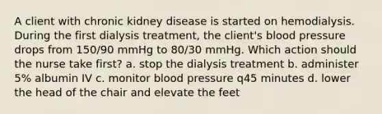 A client with chronic kidney disease is started on hemodialysis. During the first dialysis treatment, the client's blood pressure drops from 150/90 mmHg to 80/30 mmHg. Which action should the nurse take first? a. stop the dialysis treatment b. administer 5% albumin IV c. monitor blood pressure q45 minutes d. lower the head of the chair and elevate the feet