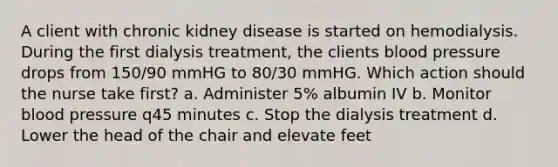 A client with chronic kidney disease is started on hemodialysis. During the first dialysis treatment, the clients blood pressure drops from 150/90 mmHG to 80/30 mmHG. Which action should the nurse take first? a. Administer 5% albumin IV b. Monitor blood pressure q45 minutes c. Stop the dialysis treatment d. Lower the head of the chair and elevate feet