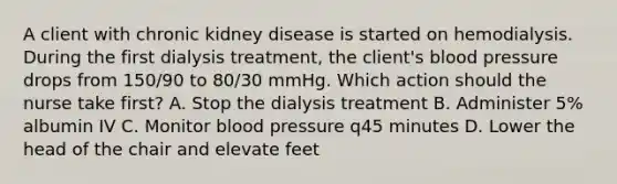 A client with chronic kidney disease is started on hemodialysis. During the first dialysis treatment, the client's blood pressure drops from 150/90 to 80/30 mmHg. Which action should the nurse take first? A. Stop the dialysis treatment B. Administer 5% albumin IV C. Monitor blood pressure q45 minutes D. Lower the head of the chair and elevate feet