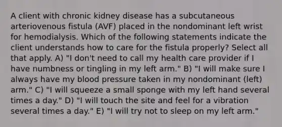 A client with chronic kidney disease has a subcutaneous arteriovenous fistula (AVF) placed in the nondominant left wrist for hemodialysis. Which of the following statements indicate the client understands how to care for the fistula properly? Select all that apply. A) "I don't need to call my health care provider if I have numbness or tingling in my left arm." B) "I will make sure I always have my blood pressure taken in my nondominant (left) arm." C) "I will squeeze a small sponge with my left hand several times a day." D) "I will touch the site and feel for a vibration several times a day." E) "I will try not to sleep on my left arm."