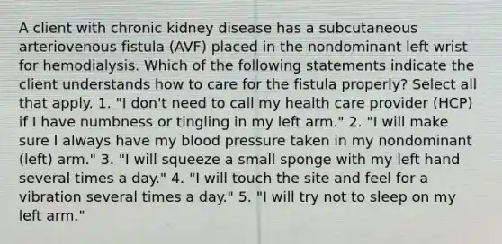 A client with chronic kidney disease has a subcutaneous arteriovenous fistula (AVF) placed in the nondominant left wrist for hemodialysis. Which of the following statements indicate the client understands how to care for the fistula properly? Select all that apply. 1. "I don't need to call my health care provider (HCP) if I have numbness or tingling in my left arm." 2. "I will make sure I always have my blood pressure taken in my nondominant (left) arm." 3. "I will squeeze a small sponge with my left hand several times a day." 4. "I will touch the site and feel for a vibration several times a day." 5. "I will try not to sleep on my left arm."