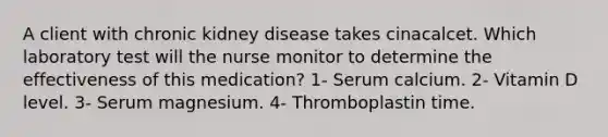 A client with chronic kidney disease takes cinacalcet. Which laboratory test will the nurse monitor to determine the effectiveness of this medication? 1- Serum calcium. 2- Vitamin D level. 3- Serum magnesium. 4- Thromboplastin time.