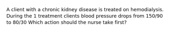 A client with a chronic kidney disease is treated on hemodialysis. During the 1 treatment clients blood pressure drops from 150/90 to 80/30 Which action should the nurse take first?