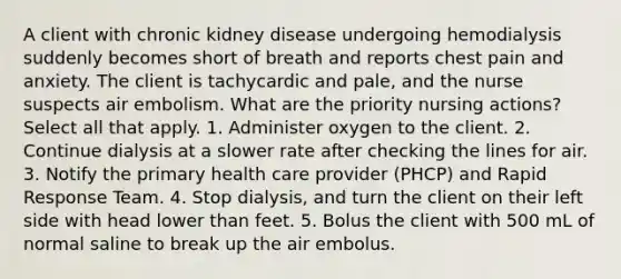 A client with chronic kidney disease undergoing hemodialysis suddenly becomes short of breath and reports chest pain and anxiety. The client is tachycardic and pale, and the nurse suspects air embolism. What are the priority nursing actions? Select all that apply. 1. Administer oxygen to the client. 2. Continue dialysis at a slower rate after checking the lines for air. 3. Notify the primary health care provider (PHCP) and Rapid Response Team. 4. Stop dialysis, and turn the client on their left side with head lower than feet. 5. Bolus the client with 500 mL of normal saline to break up the air embolus.