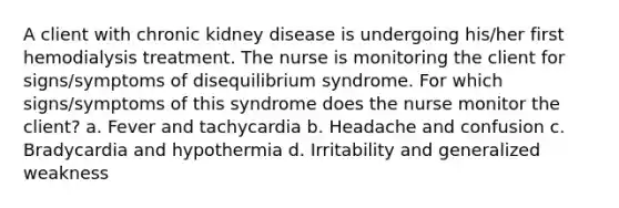 A client with chronic kidney disease is undergoing his/her first hemodialysis treatment. The nurse is monitoring the client for signs/symptoms of disequilibrium syndrome. For which signs/symptoms of this syndrome does the nurse monitor the client? a. Fever and tachycardia b. Headache and confusion c. Bradycardia and hypothermia d. Irritability and generalized weakness