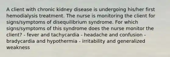 A client with chronic kidney disease is undergoing his/her first hemodialysis treatment. The nurse is monitoring the client for signs/symptoms of disequilibrium syndrome. For which signs/symptoms of this syndrome does the nurse monitor the client? - fever and tachycardia - headache and confusion - bradycardia and hypothermia - irritability and generalized weakness