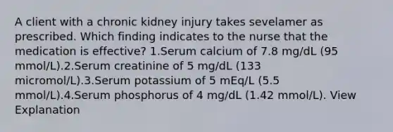 A client with a chronic kidney injury takes sevelamer as prescribed. Which finding indicates to the nurse that the medication is effective? 1.Serum calcium of 7.8 mg/dL (95 mmol/L).2.Serum creatinine of 5 mg/dL (133 micromol/L).3.Serum potassium of 5 mEq/L (5.5 mmol/L).4.Serum phosphorus of 4 mg/dL (1.42 mmol/L). View Explanation