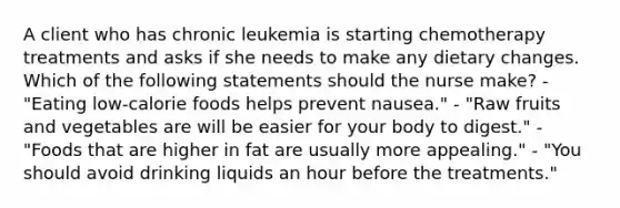 A client who has chronic leukemia is starting chemotherapy treatments and asks if she needs to make any dietary changes. Which of the following statements should the nurse make? - "Eating low-calorie foods helps prevent nausea." - "Raw fruits and vegetables are will be easier for your body to digest." - "Foods that are higher in fat are usually more appealing." - "You should avoid drinking liquids an hour before the treatments."