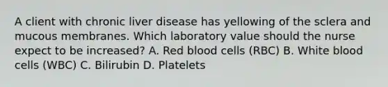 A client with chronic liver disease has yellowing of the sclera and mucous membranes. Which laboratory value should the nurse expect to be​ increased? A. Red blood cells​ (RBC) B. White blood cells​ (WBC) C. Bilirubin D. Platelets