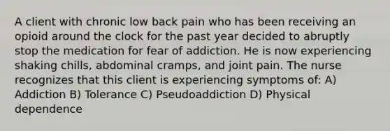 A client with chronic low back pain who has been receiving an opioid around the clock for the past year decided to abruptly stop the medication for fear of addiction. He is now experiencing shaking chills, abdominal cramps, and joint pain. The nurse recognizes that this client is experiencing symptoms of: A) Addiction B) Tolerance C) Pseudoaddiction D) Physical dependence